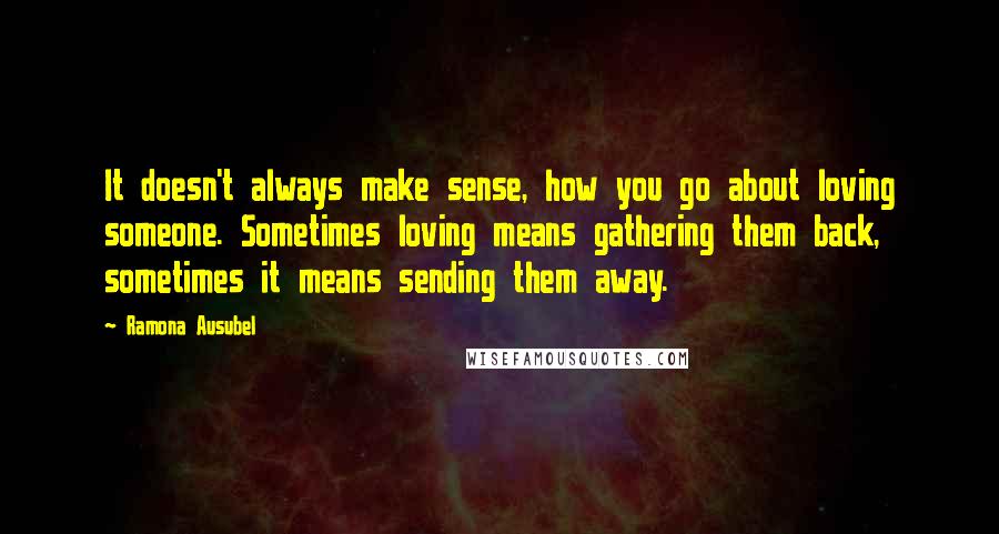 Ramona Ausubel Quotes: It doesn't always make sense, how you go about loving someone. Sometimes loving means gathering them back, sometimes it means sending them away.