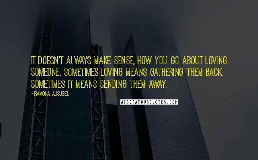 Ramona Ausubel Quotes: It doesn't always make sense, how you go about loving someone. Sometimes loving means gathering them back, sometimes it means sending them away.