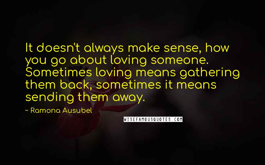 Ramona Ausubel Quotes: It doesn't always make sense, how you go about loving someone. Sometimes loving means gathering them back, sometimes it means sending them away.