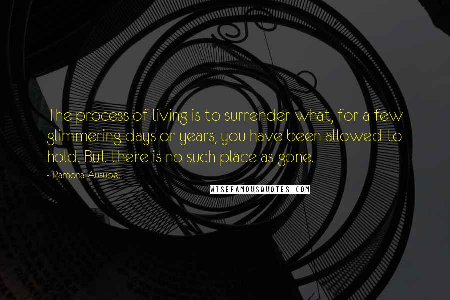 Ramona Ausubel Quotes: The process of living is to surrender what, for a few glimmering days or years, you have been allowed to hold. But there is no such place as gone.