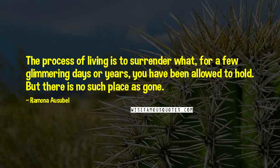 Ramona Ausubel Quotes: The process of living is to surrender what, for a few glimmering days or years, you have been allowed to hold. But there is no such place as gone.