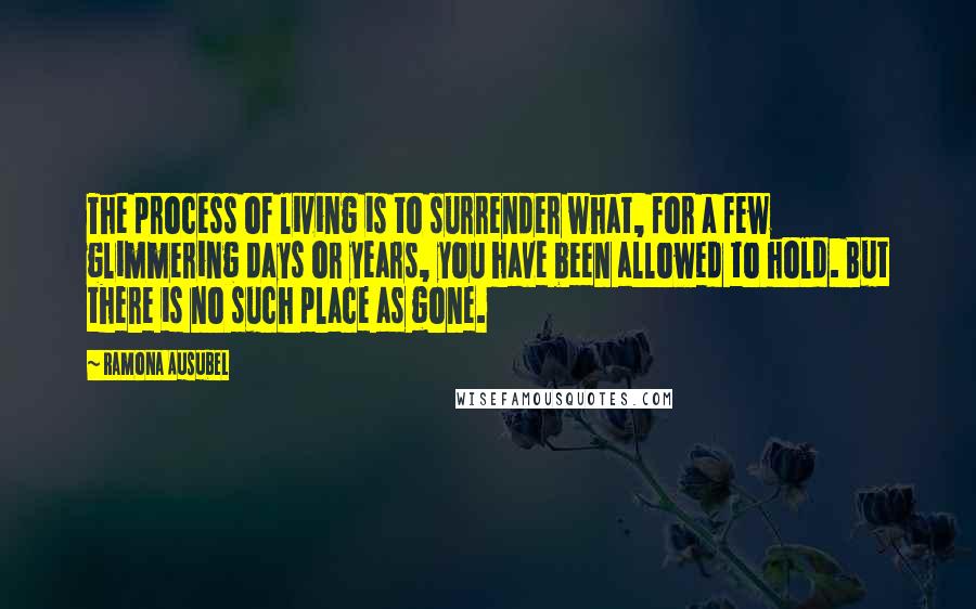 Ramona Ausubel Quotes: The process of living is to surrender what, for a few glimmering days or years, you have been allowed to hold. But there is no such place as gone.