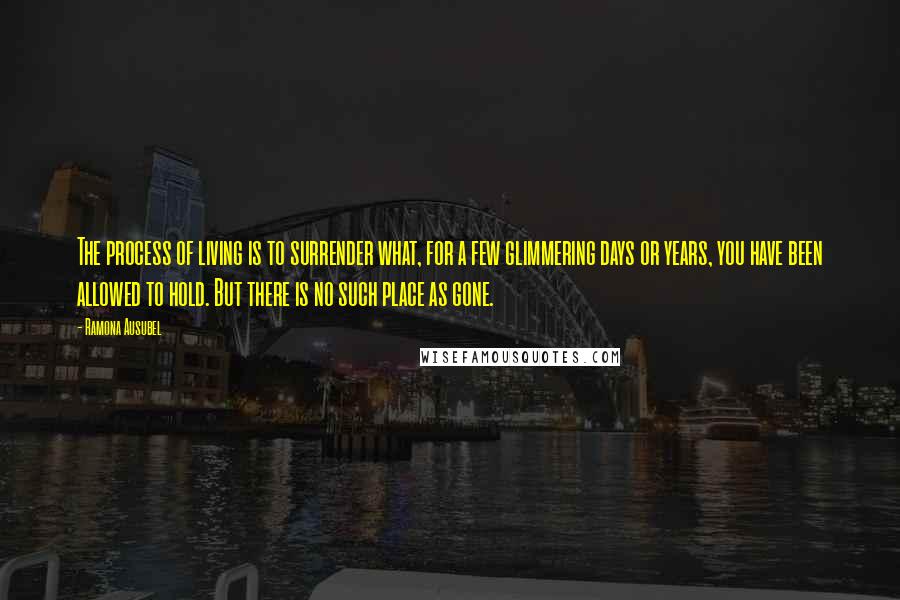 Ramona Ausubel Quotes: The process of living is to surrender what, for a few glimmering days or years, you have been allowed to hold. But there is no such place as gone.