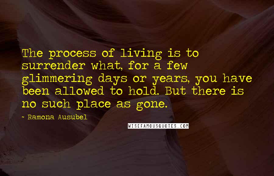 Ramona Ausubel Quotes: The process of living is to surrender what, for a few glimmering days or years, you have been allowed to hold. But there is no such place as gone.
