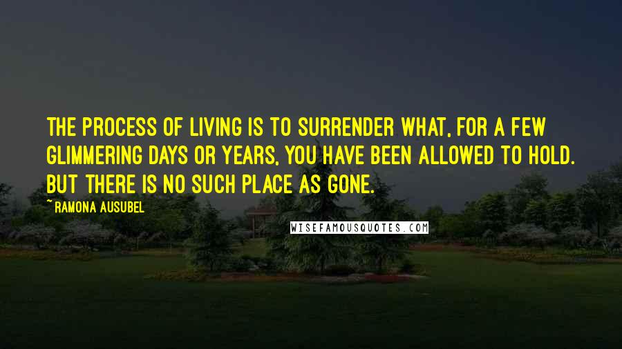 Ramona Ausubel Quotes: The process of living is to surrender what, for a few glimmering days or years, you have been allowed to hold. But there is no such place as gone.