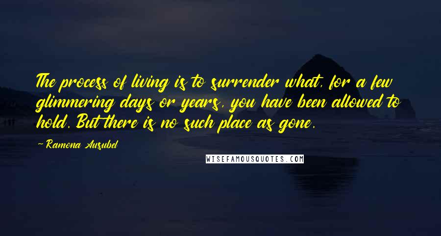 Ramona Ausubel Quotes: The process of living is to surrender what, for a few glimmering days or years, you have been allowed to hold. But there is no such place as gone.