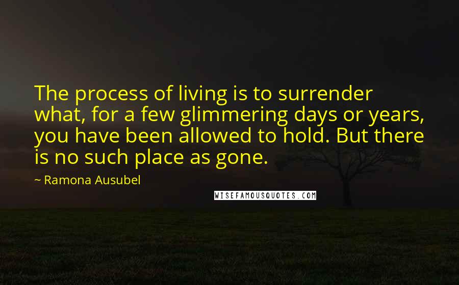 Ramona Ausubel Quotes: The process of living is to surrender what, for a few glimmering days or years, you have been allowed to hold. But there is no such place as gone.