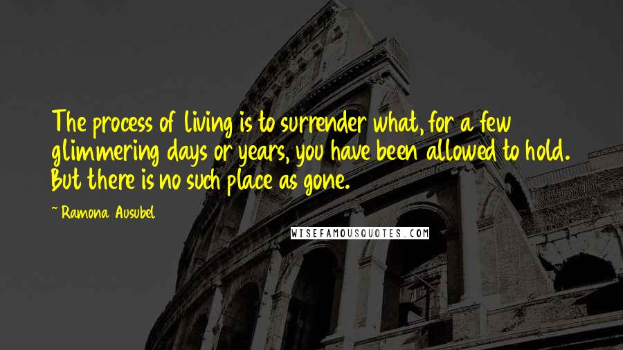 Ramona Ausubel Quotes: The process of living is to surrender what, for a few glimmering days or years, you have been allowed to hold. But there is no such place as gone.