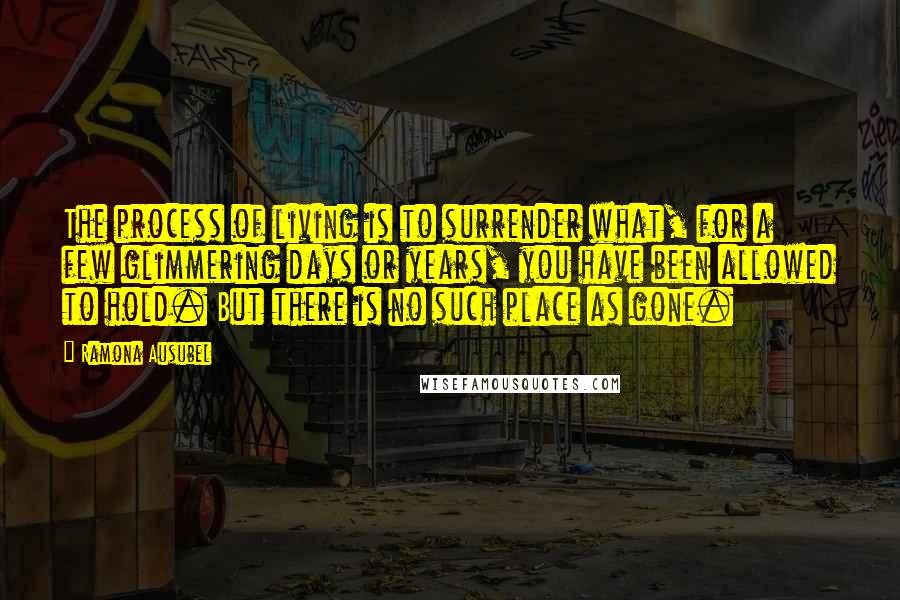 Ramona Ausubel Quotes: The process of living is to surrender what, for a few glimmering days or years, you have been allowed to hold. But there is no such place as gone.