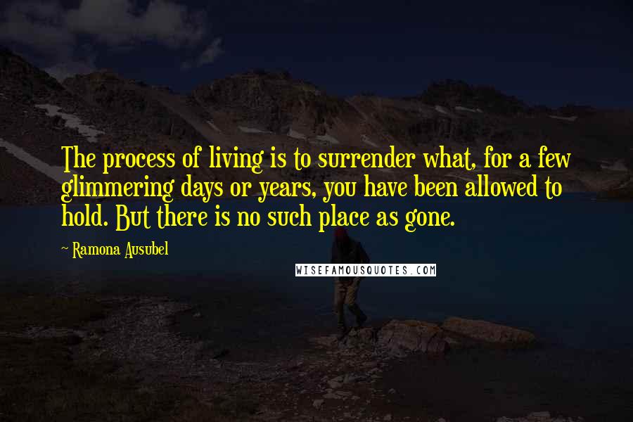 Ramona Ausubel Quotes: The process of living is to surrender what, for a few glimmering days or years, you have been allowed to hold. But there is no such place as gone.