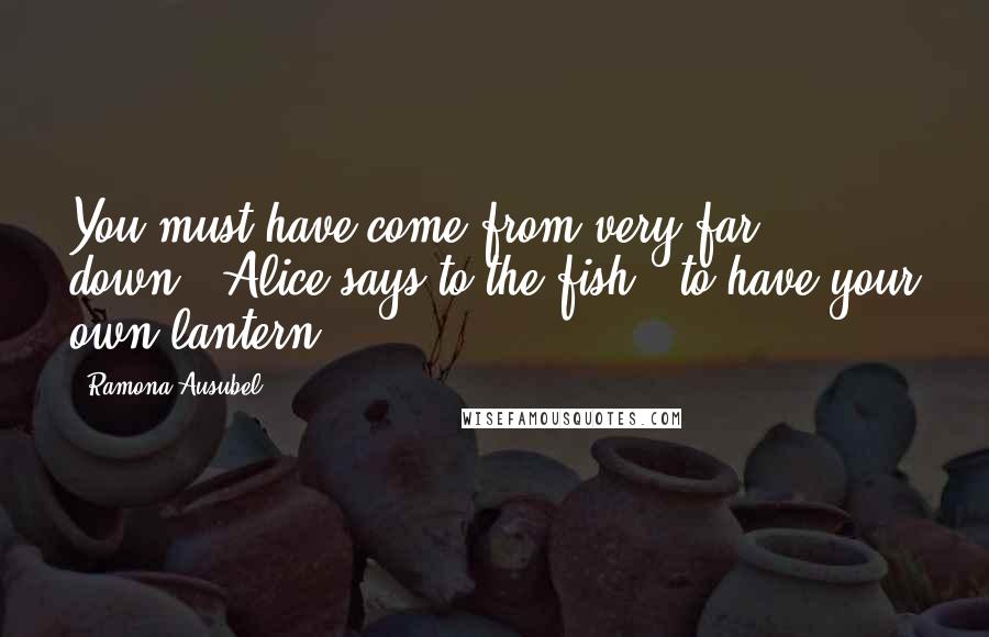Ramona Ausubel Quotes: You must have come from very far down," Alice says to the fish, "to have your own lantern.