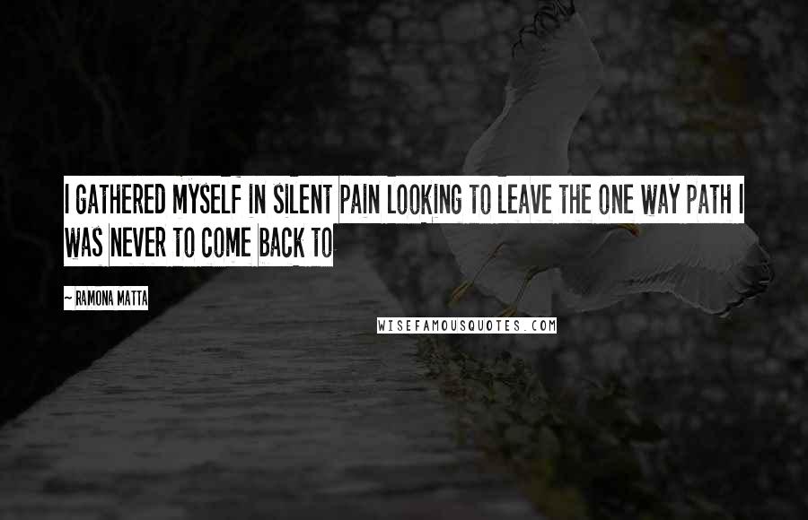 Ramona Matta Quotes: I gathered myself in silent pain looking to leave the one way path I was never to come back to