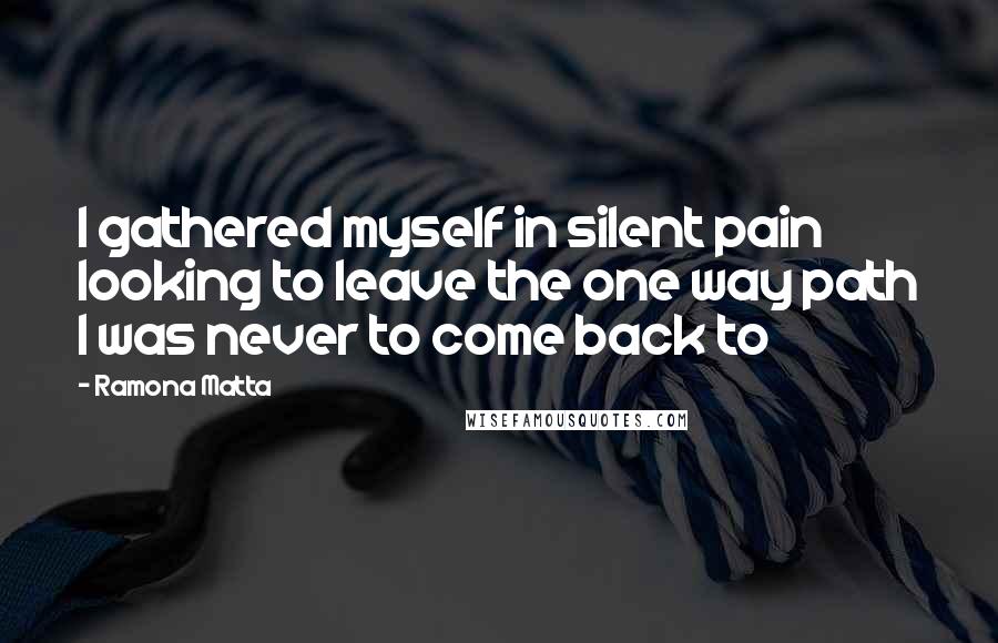 Ramona Matta Quotes: I gathered myself in silent pain looking to leave the one way path I was never to come back to