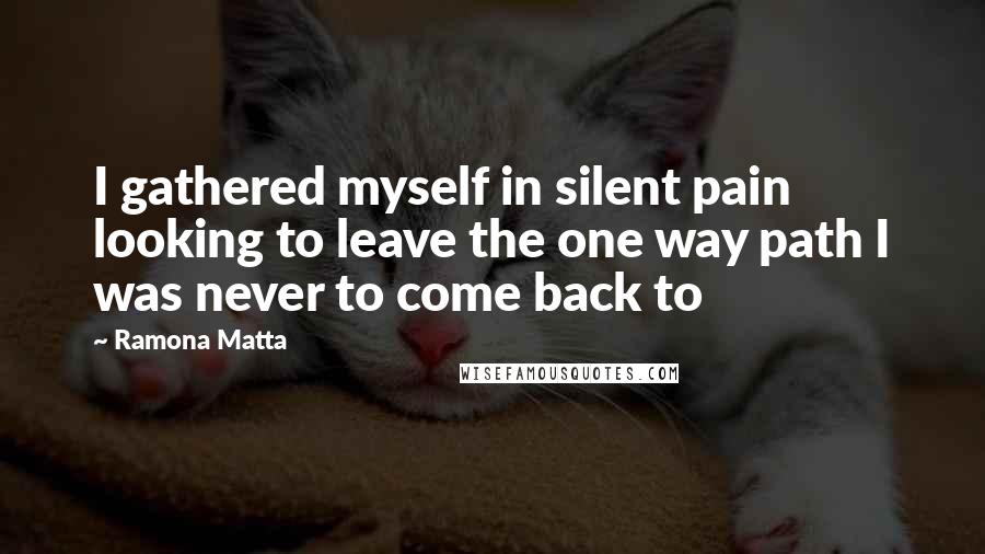 Ramona Matta Quotes: I gathered myself in silent pain looking to leave the one way path I was never to come back to