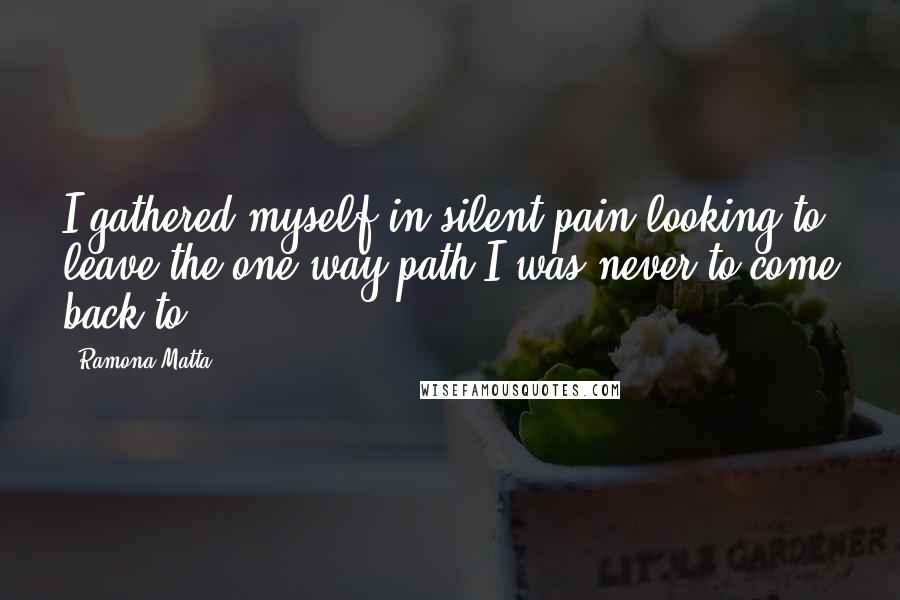 Ramona Matta Quotes: I gathered myself in silent pain looking to leave the one way path I was never to come back to