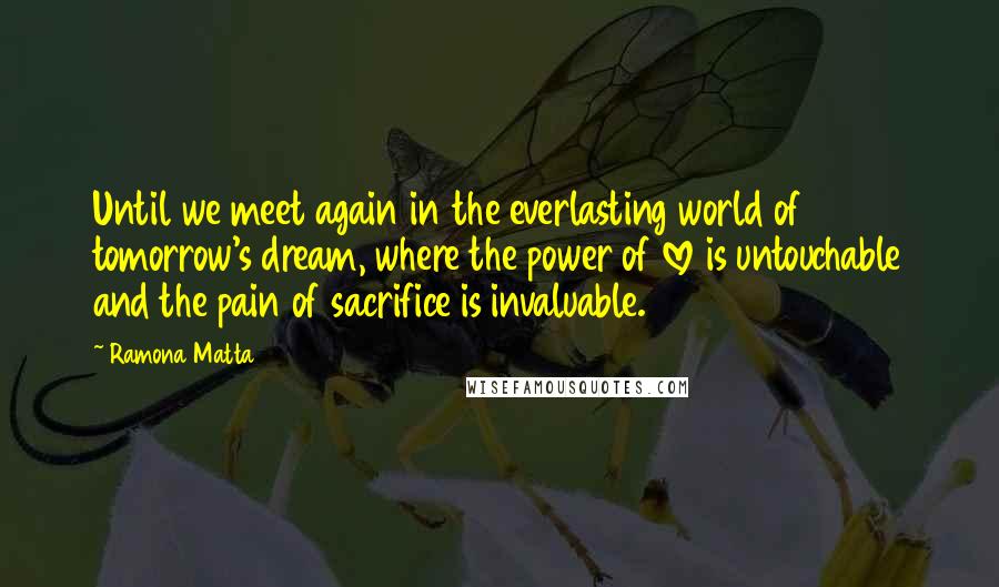 Ramona Matta Quotes: Until we meet again in the everlasting world of tomorrow's dream, where the power of love is untouchable and the pain of sacrifice is invaluable.