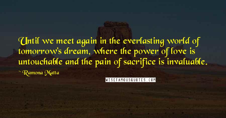 Ramona Matta Quotes: Until we meet again in the everlasting world of tomorrow's dream, where the power of love is untouchable and the pain of sacrifice is invaluable.