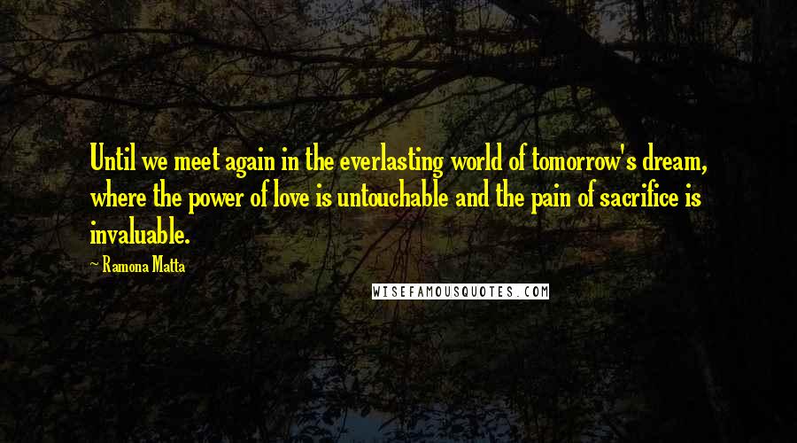 Ramona Matta Quotes: Until we meet again in the everlasting world of tomorrow's dream, where the power of love is untouchable and the pain of sacrifice is invaluable.