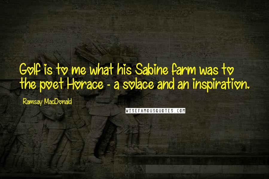Ramsay MacDonald Quotes: Golf is to me what his Sabine farm was to the poet Horace - a solace and an inspiration.
