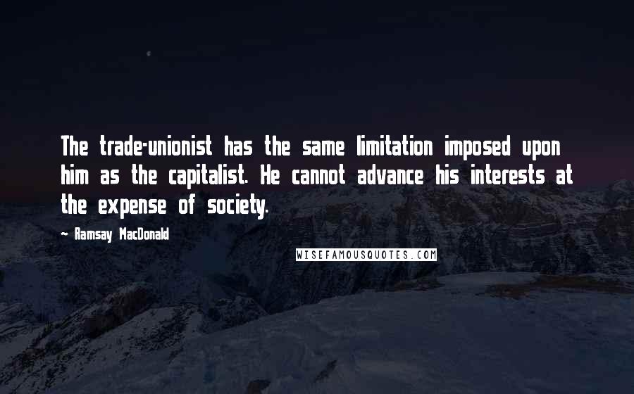 Ramsay MacDonald Quotes: The trade-unionist has the same limitation imposed upon him as the capitalist. He cannot advance his interests at the expense of society.