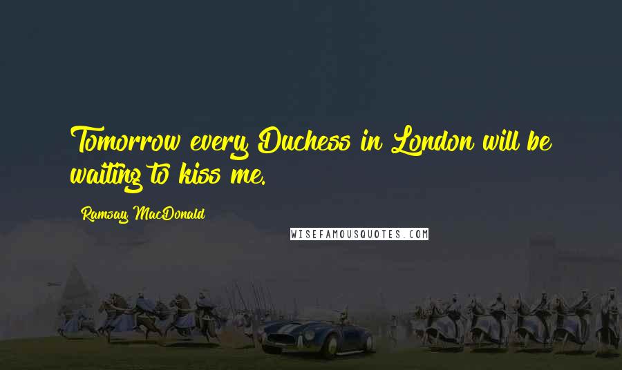 Ramsay MacDonald Quotes: Tomorrow every Duchess in London will be waiting to kiss me.