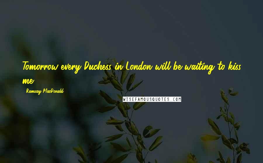 Ramsay MacDonald Quotes: Tomorrow every Duchess in London will be waiting to kiss me.