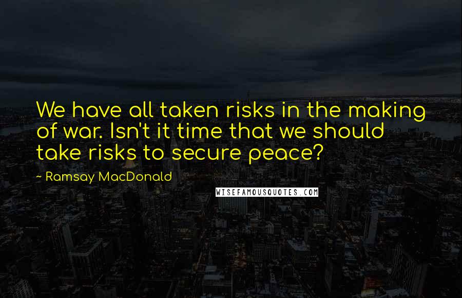 Ramsay MacDonald Quotes: We have all taken risks in the making of war. Isn't it time that we should take risks to secure peace?