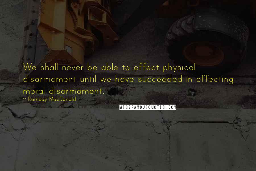 Ramsay MacDonald Quotes: We shall never be able to effect physical disarmament until we have succeeded in effecting moral disarmament.