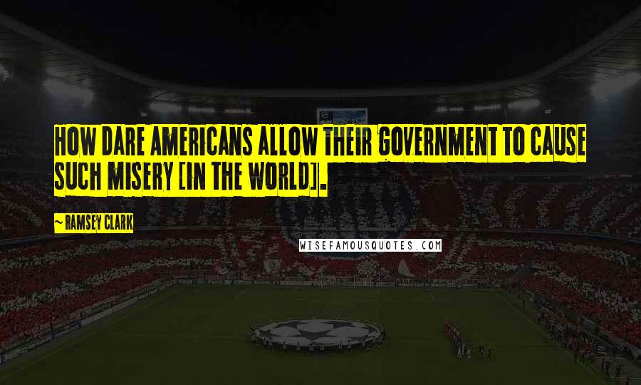 Ramsey Clark Quotes: How dare Americans allow their government to cause such misery [in the world].