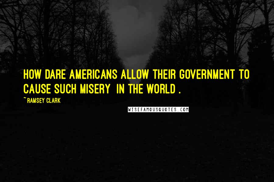 Ramsey Clark Quotes: How dare Americans allow their government to cause such misery [in the world].