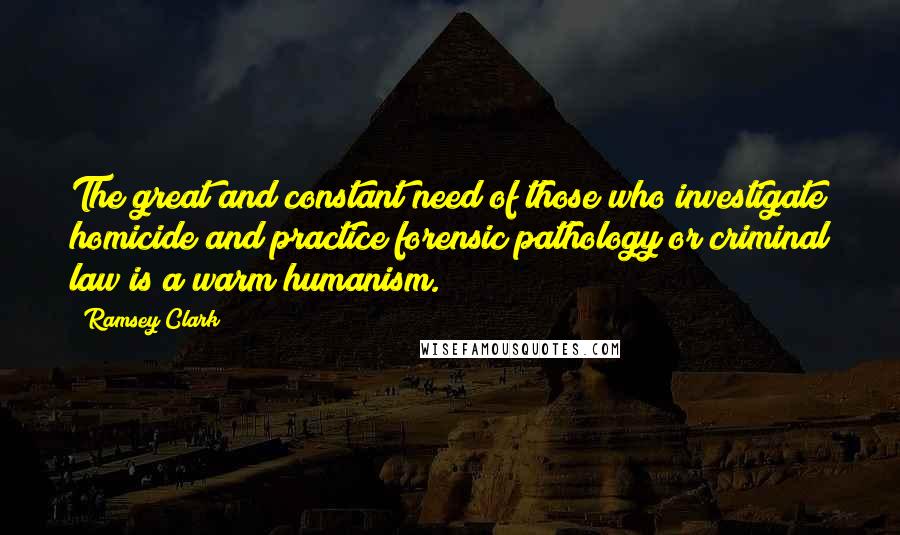 Ramsey Clark Quotes: The great and constant need of those who investigate homicide and practice forensic pathology or criminal law is a warm humanism.