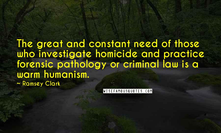 Ramsey Clark Quotes: The great and constant need of those who investigate homicide and practice forensic pathology or criminal law is a warm humanism.