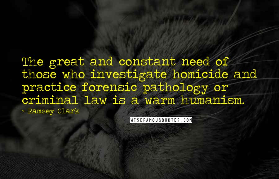 Ramsey Clark Quotes: The great and constant need of those who investigate homicide and practice forensic pathology or criminal law is a warm humanism.