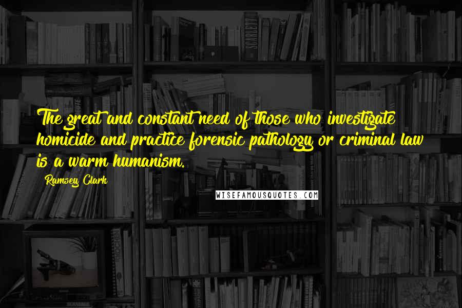 Ramsey Clark Quotes: The great and constant need of those who investigate homicide and practice forensic pathology or criminal law is a warm humanism.