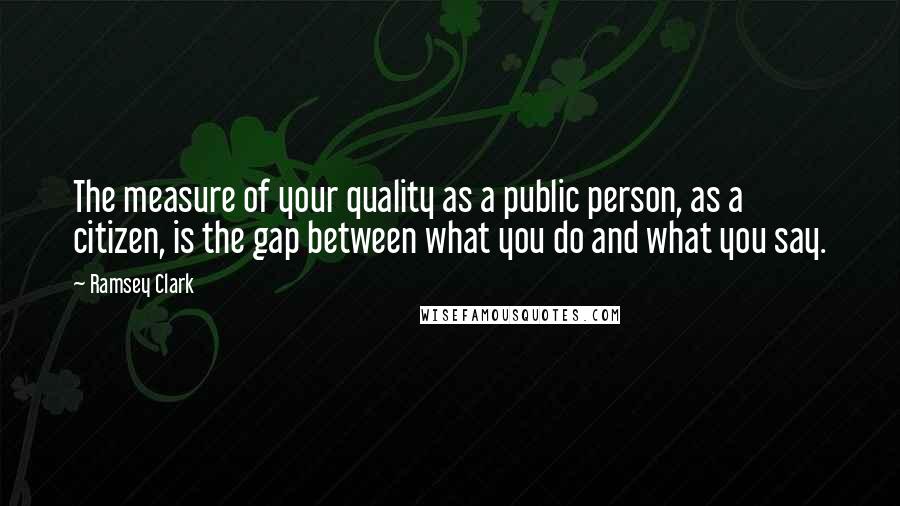 Ramsey Clark Quotes: The measure of your quality as a public person, as a citizen, is the gap between what you do and what you say.