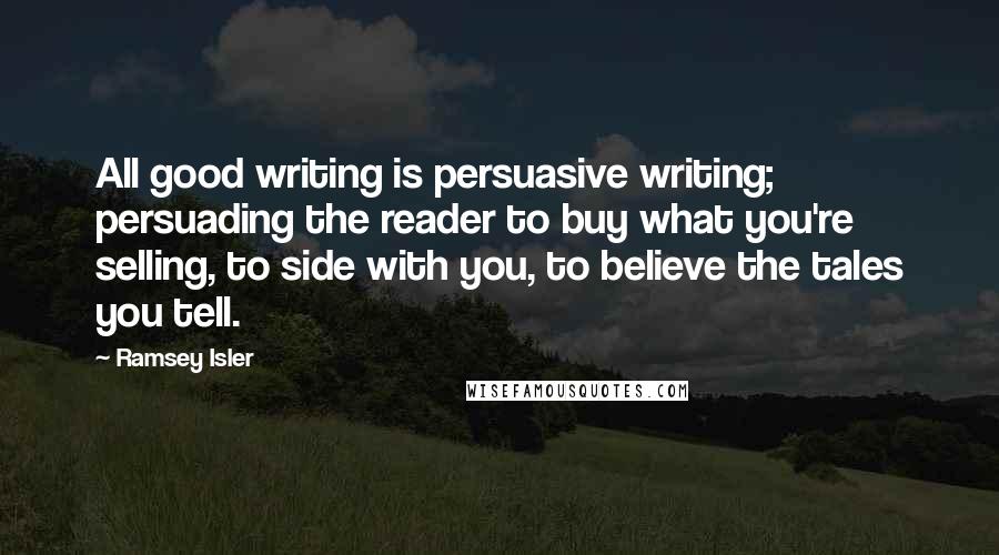 Ramsey Isler Quotes: All good writing is persuasive writing; persuading the reader to buy what you're selling, to side with you, to believe the tales you tell.