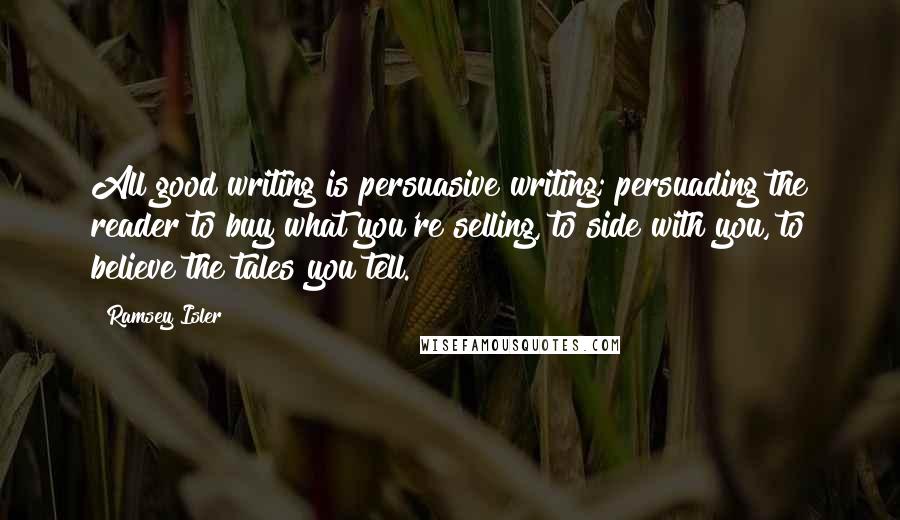 Ramsey Isler Quotes: All good writing is persuasive writing; persuading the reader to buy what you're selling, to side with you, to believe the tales you tell.