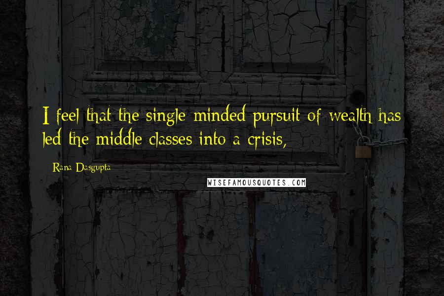 Rana Dasgupta Quotes: I feel that the single-minded pursuit of wealth has led the middle classes into a crisis,