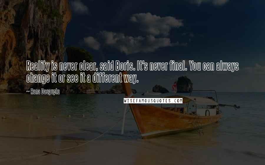 Rana Dasgupta Quotes: Reality is never clear, said Boris. It's never final. You can always change it or see it a different way.