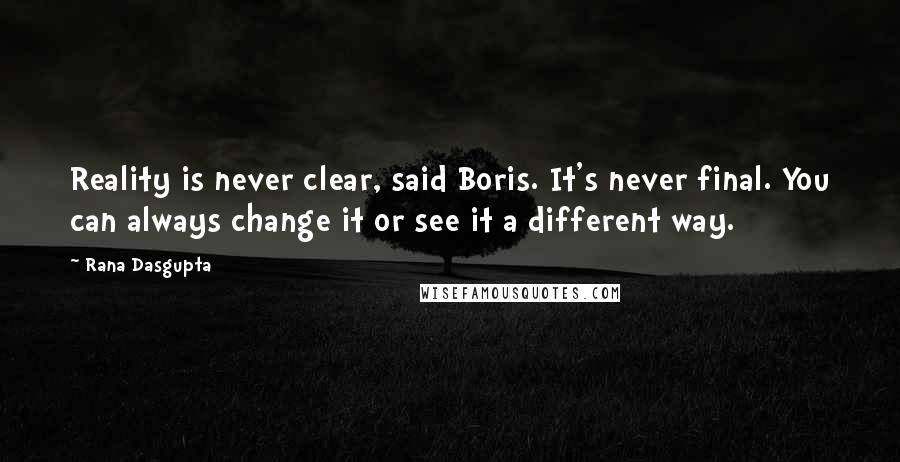 Rana Dasgupta Quotes: Reality is never clear, said Boris. It's never final. You can always change it or see it a different way.