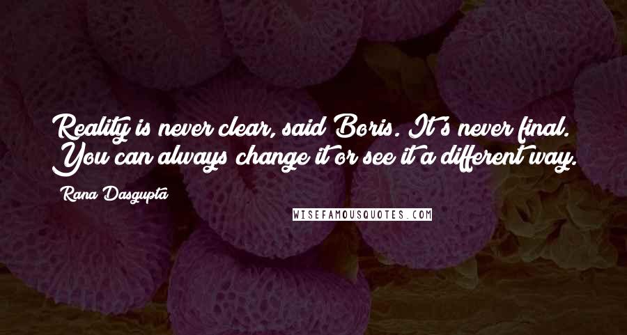 Rana Dasgupta Quotes: Reality is never clear, said Boris. It's never final. You can always change it or see it a different way.
