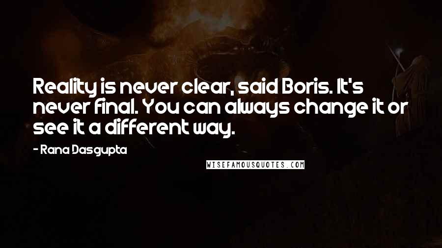 Rana Dasgupta Quotes: Reality is never clear, said Boris. It's never final. You can always change it or see it a different way.