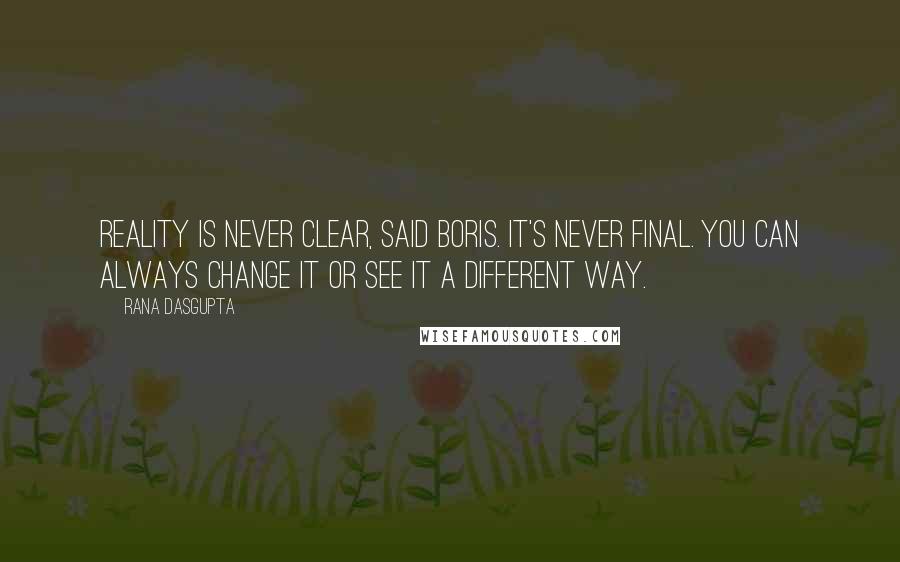 Rana Dasgupta Quotes: Reality is never clear, said Boris. It's never final. You can always change it or see it a different way.