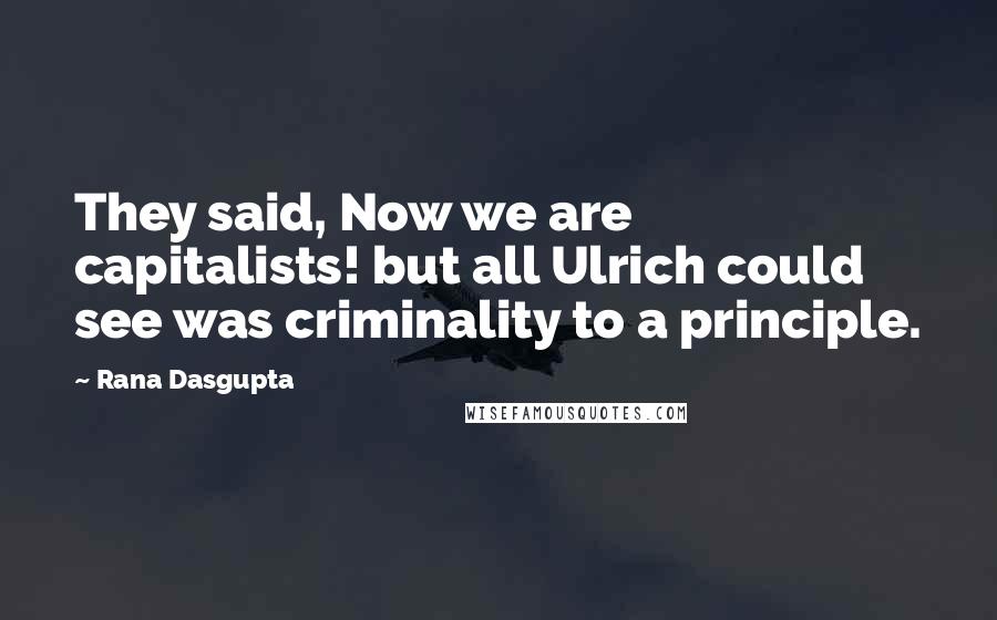 Rana Dasgupta Quotes: They said, Now we are capitalists! but all Ulrich could see was criminality to a principle.