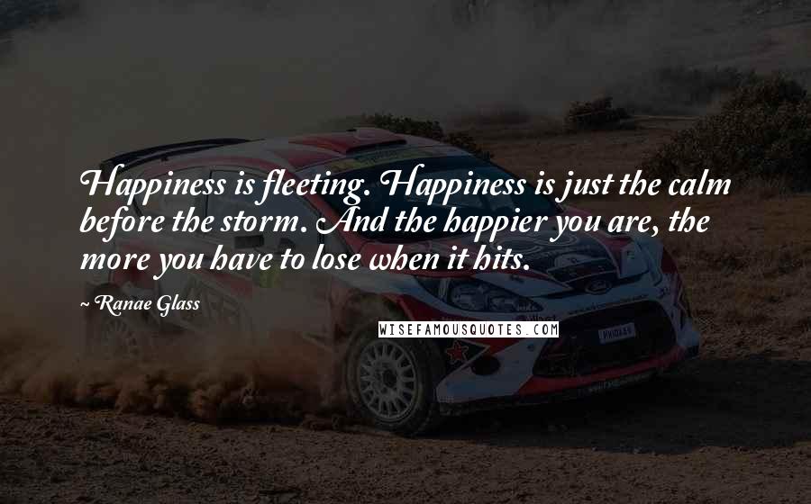 Ranae Glass Quotes: Happiness is fleeting. Happiness is just the calm before the storm. And the happier you are, the more you have to lose when it hits.