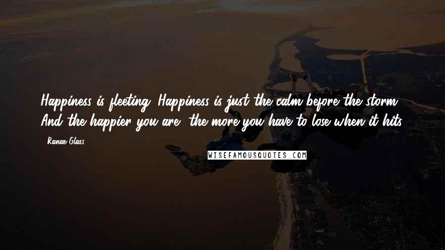 Ranae Glass Quotes: Happiness is fleeting. Happiness is just the calm before the storm. And the happier you are, the more you have to lose when it hits.