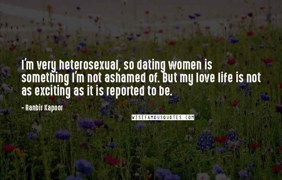 Ranbir Kapoor Quotes: I'm very heterosexual, so dating women is something I'm not ashamed of. But my love life is not as exciting as it is reported to be.