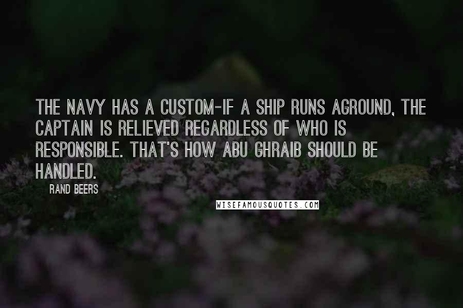 Rand Beers Quotes: The Navy has a custom-if a ship runs aground, the captain is relieved regardless of who is responsible. That's how Abu Ghraib should be handled.