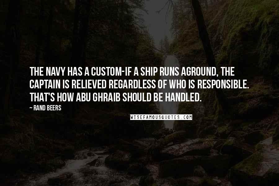 Rand Beers Quotes: The Navy has a custom-if a ship runs aground, the captain is relieved regardless of who is responsible. That's how Abu Ghraib should be handled.