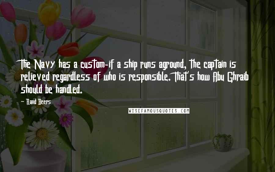 Rand Beers Quotes: The Navy has a custom-if a ship runs aground, the captain is relieved regardless of who is responsible. That's how Abu Ghraib should be handled.